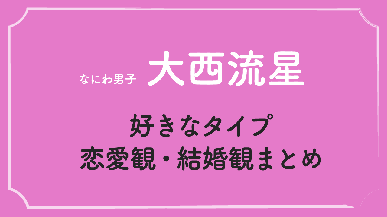 大西流星の好きなタイプ・恋愛観・結婚観まとめ！【ファン必見】